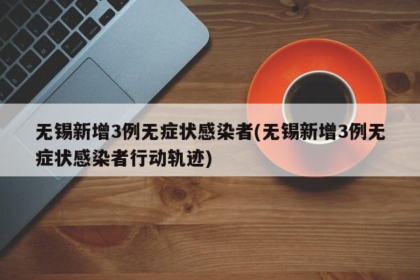 无锡新增3例无症状感染者(无锡新增3例无症状感染者行动轨迹)