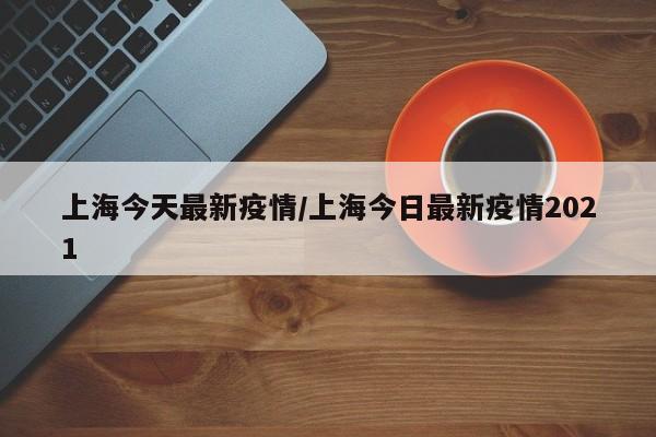 上海今天最新疫情/上海今日最新疫情2021
