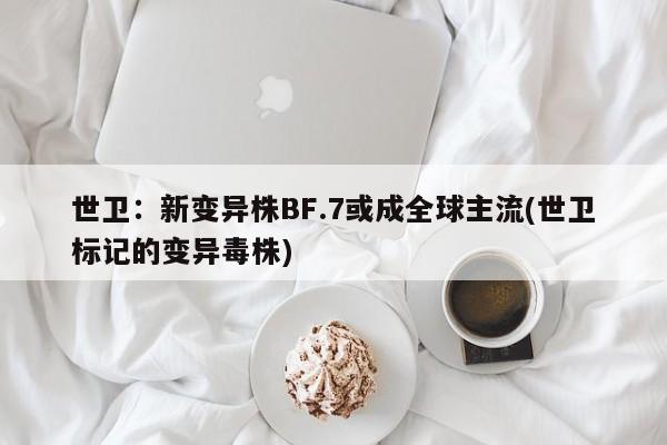 世卫：新变异株BF.7或成全球主流(世卫标记的变异毒株)