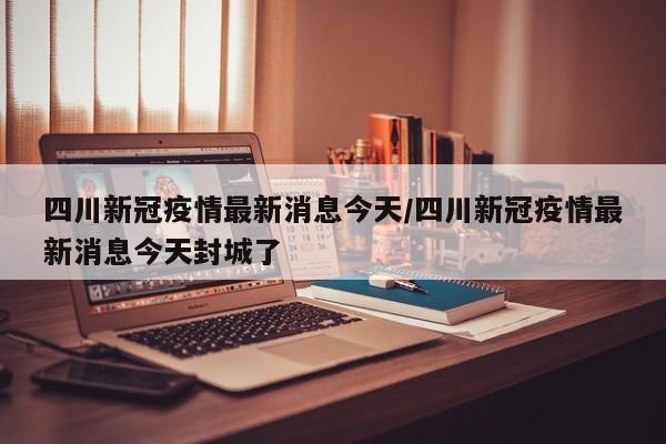 四川新冠疫情最新消息今天/四川新冠疫情最新消息今天封城了
