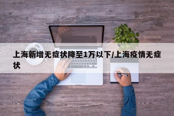 上海新增无症状降至1万以下/上海疫情无症状