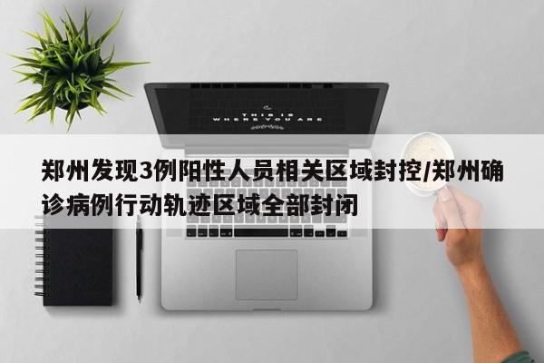 郑州发现3例阳性人员相关区域封控/郑州确诊病例行动轨迹区域全部封闭