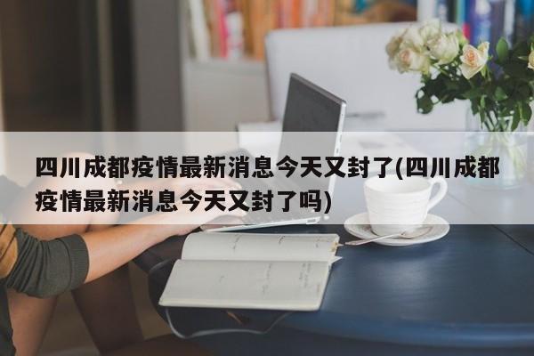四川成都疫情最新消息今天又封了(四川成都疫情最新消息今天又封了吗)