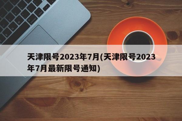 天津限号2023年7月(天津限号2023年7月最新限号通知)