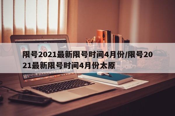 限号2021最新限号时间4月份/限号2021最新限号时间4月份太原