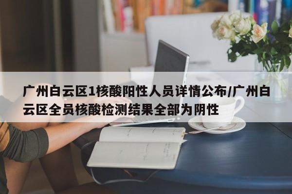 广州白云区1核酸阳性人员详情公布/广州白云区全员核酸检测结果全部为阴性