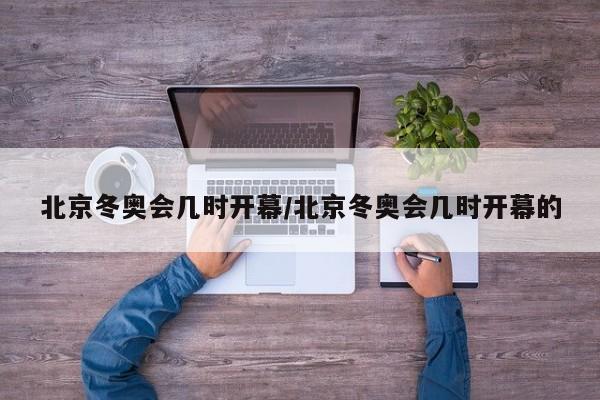 北京冬奥会几时开幕/北京冬奥会几时开幕的