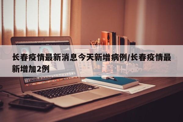 长春疫情最新消息今天新增病例/长春疫情最新增加2例