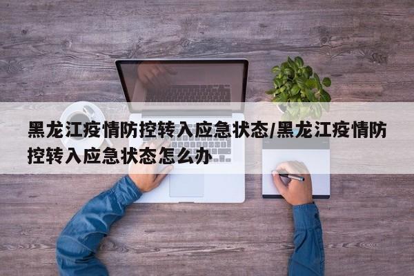 黑龙江疫情防控转入应急状态/黑龙江疫情防控转入应急状态怎么办
