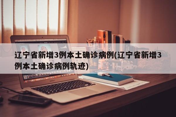 辽宁省新增3例本土确诊病例(辽宁省新增3例本土确诊病例轨迹)