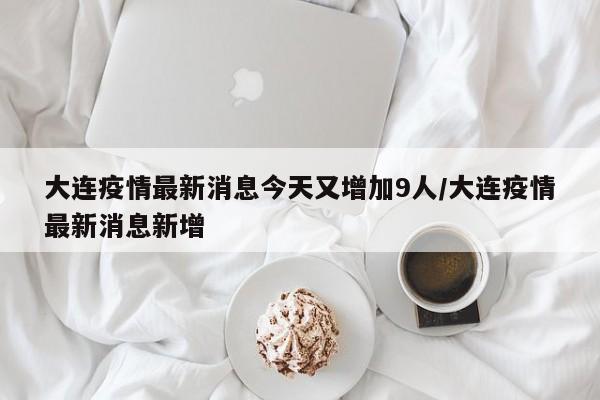 大连疫情最新消息今天又增加9人/大连疫情最新消息新增
