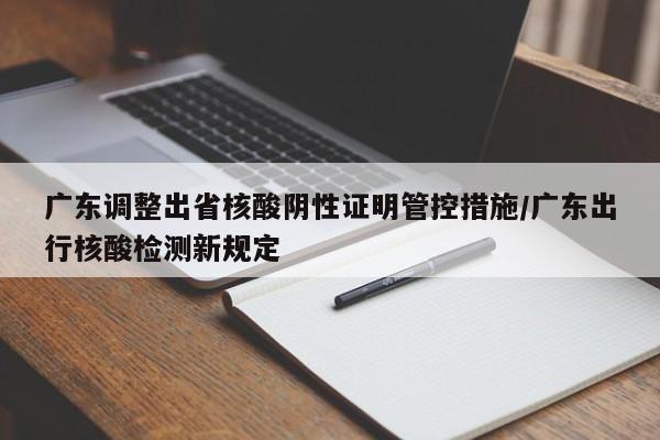 广东调整出省核酸阴性证明管控措施/广东出行核酸检测新规定