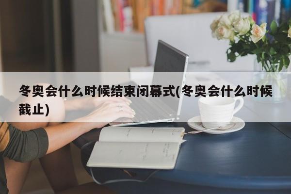 冬奥会什么时候结束闭幕式(冬奥会什么时候截止)