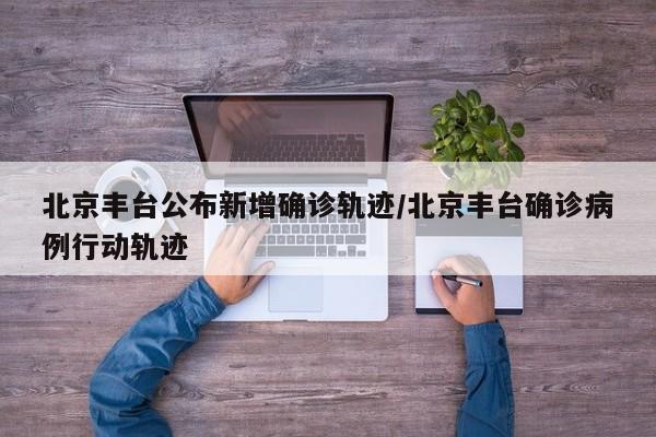 北京丰台公布新增确诊轨迹/北京丰台确诊病例行动轨迹