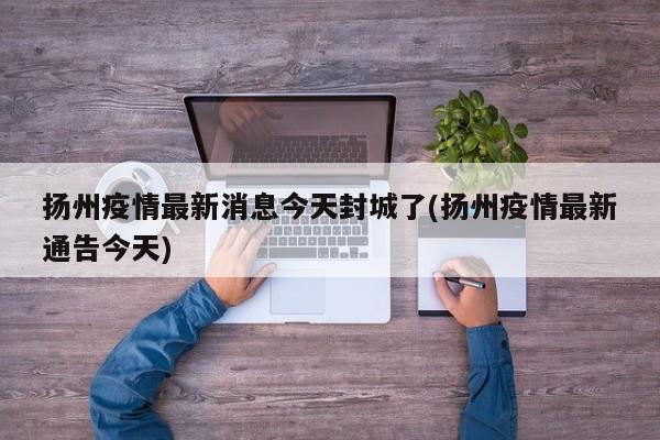 扬州疫情最新消息今天封城了(扬州疫情最新通告今天)