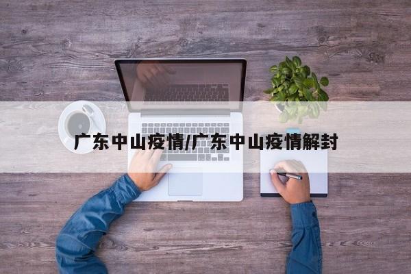 广东中山疫情/广东中山疫情解封