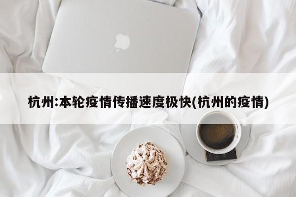 杭州:本轮疫情传播速度极快(杭州的疫情)