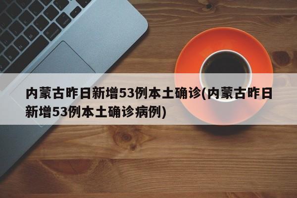 内蒙古昨日新增53例本土确诊(内蒙古昨日新增53例本土确诊病例)