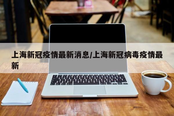 上海新冠疫情最新消息/上海新冠病毒疫情最新