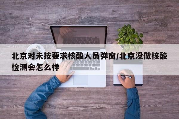 北京对未按要求核酸人员弹窗/北京没做核酸检测会怎么样