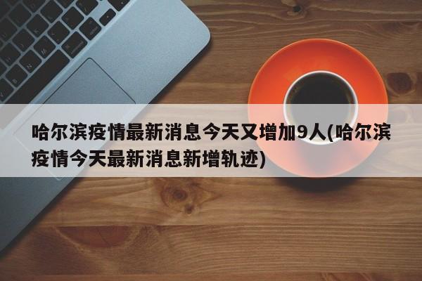 哈尔滨疫情最新消息今天又增加9人(哈尔滨疫情今天最新消息新增轨迹)