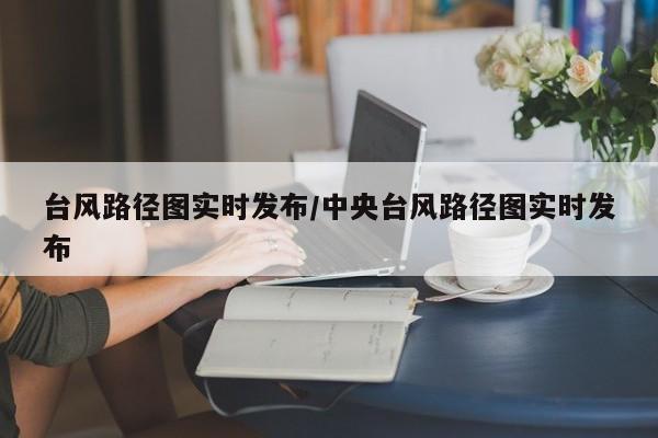 台风路径图实时发布/中央台风路径图实时发布