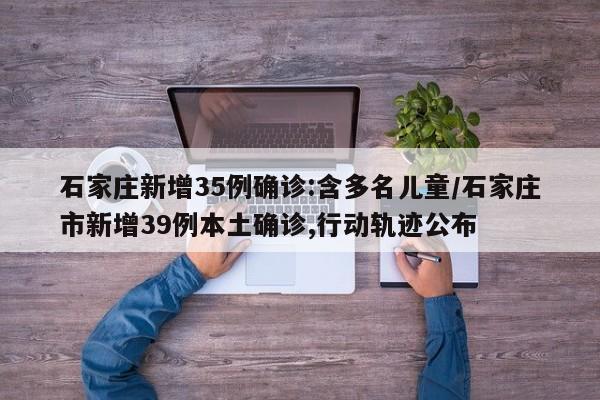 石家庄新增35例确诊:含多名儿童/石家庄市新增39例本土确诊,行动轨迹公布