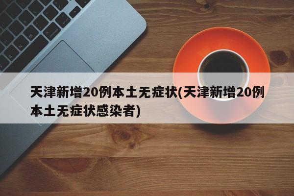 天津新增20例本土无症状(天津新增20例本土无症状感染者)