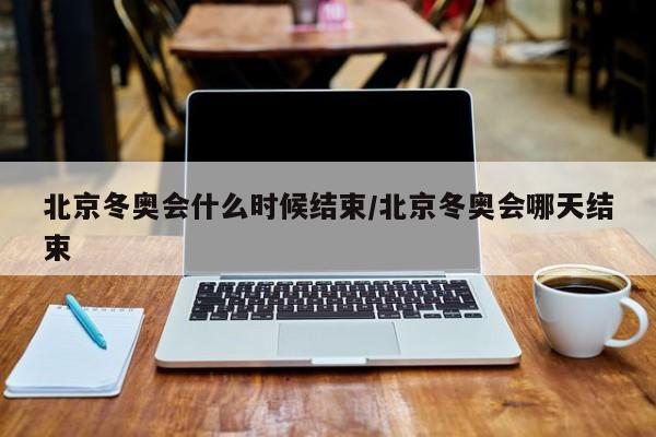 北京冬奥会什么时候结束/北京冬奥会哪天结束