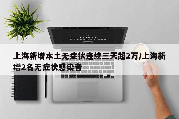 上海新增本土无症状连续三天超2万/上海新增2名无症状感染者
