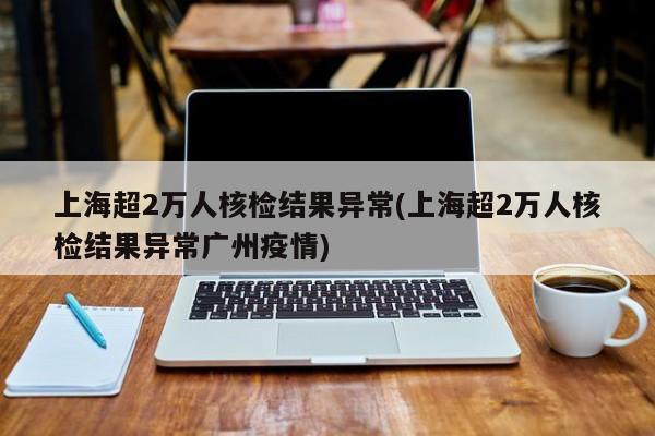 上海超2万人核检结果异常(上海超2万人核检结果异常广州疫情)