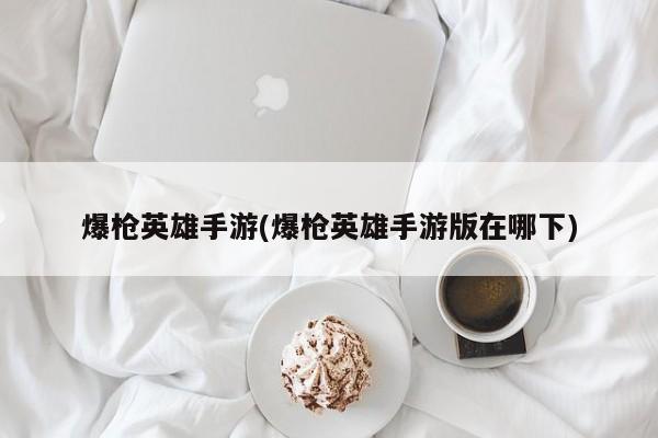 爆枪英雄手游(爆枪英雄手游版在哪下)