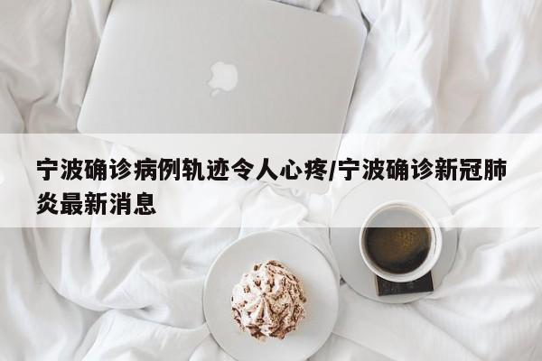 宁波确诊病例轨迹令人心疼/宁波确诊新冠肺炎最新消息