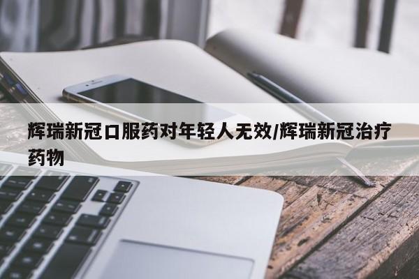 辉瑞新冠口服药对年轻人无效/辉瑞新冠治疗药物
