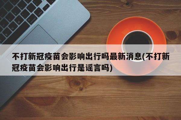 不打新冠疫苗会影响出行吗最新消息(不打新冠疫苗会影响出行是谣言吗)