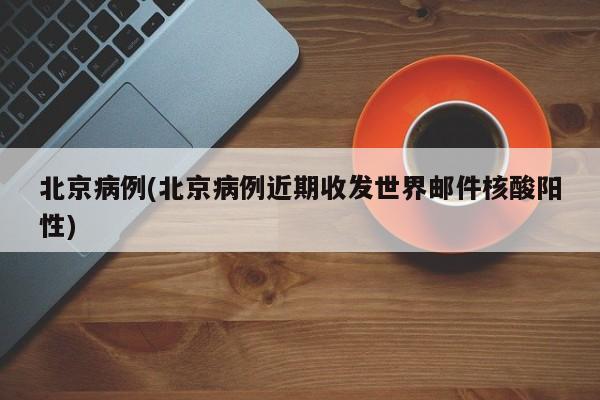 北京病例(北京病例近期收发世界邮件核酸阳性)