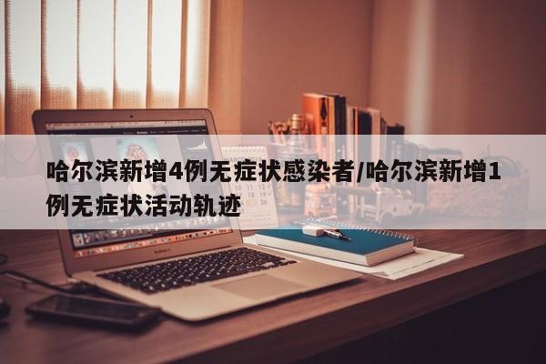 哈尔滨新增4例无症状感染者/哈尔滨新增1例无症状活动轨迹
