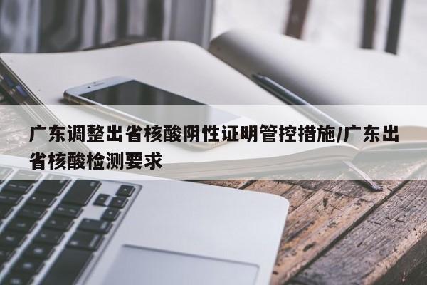 广东调整出省核酸阴性证明管控措施/广东出省核酸检测要求