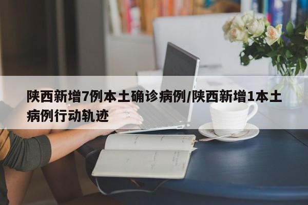 陕西新增7例本土确诊病例/陕西新增1本土病例行动轨迹