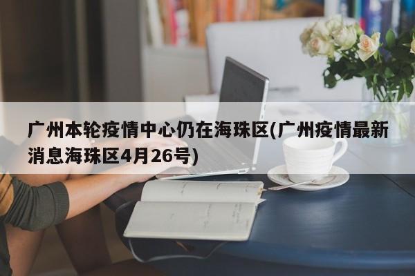 广州本轮疫情中心仍在海珠区(广州疫情最新消息海珠区4月26号)