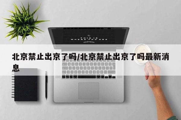 北京禁止出京了吗/北京禁止出京了吗最新消息