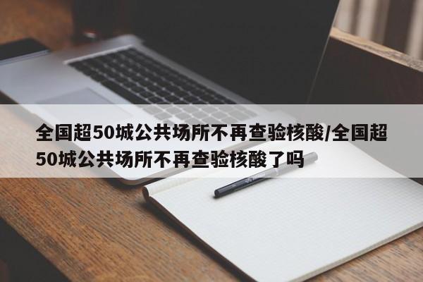 全国超50城公共场所不再查验核酸/全国超50城公共场所不再查验核酸了吗