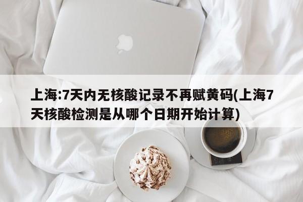 上海:7天内无核酸记录不再赋黄码(上海7天核酸检测是从哪个日期开始计算)