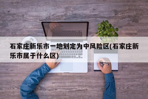 石家庄新乐市一地划定为中风险区(石家庄新乐市属于什么区)
