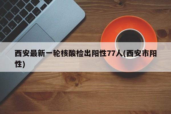 西安最新一轮核酸检出阳性77人(西安市阳性)