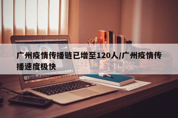 广州疫情传播链已增至120人/广州疫情传播速度极快