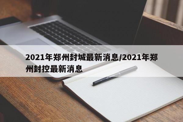 2021年郑州封城最新消息/2021年郑州封控最新消息