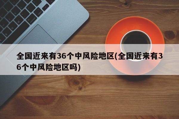 全国近来有36个中风险地区(全国近来有36个中风险地区吗)