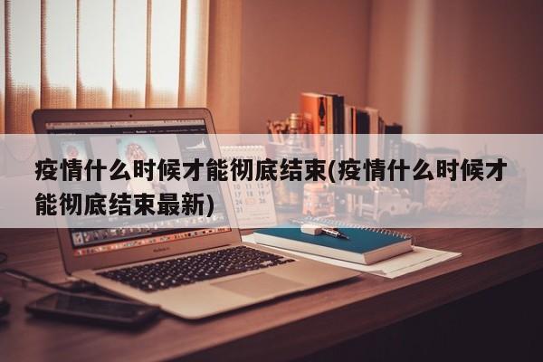 疫情什么时候才能彻底结束(疫情什么时候才能彻底结束最新)