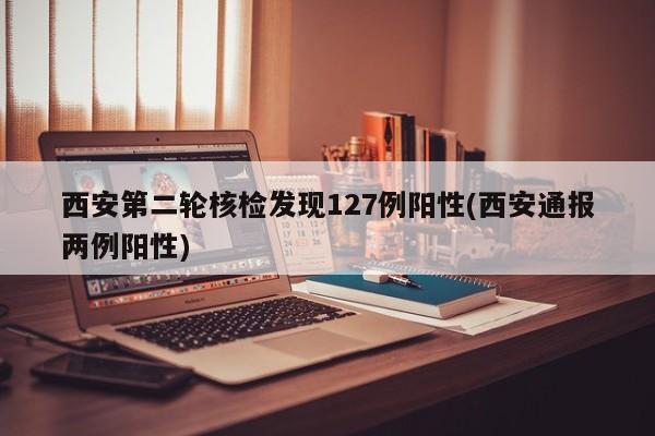 西安第二轮核检发现127例阳性(西安通报两例阳性)